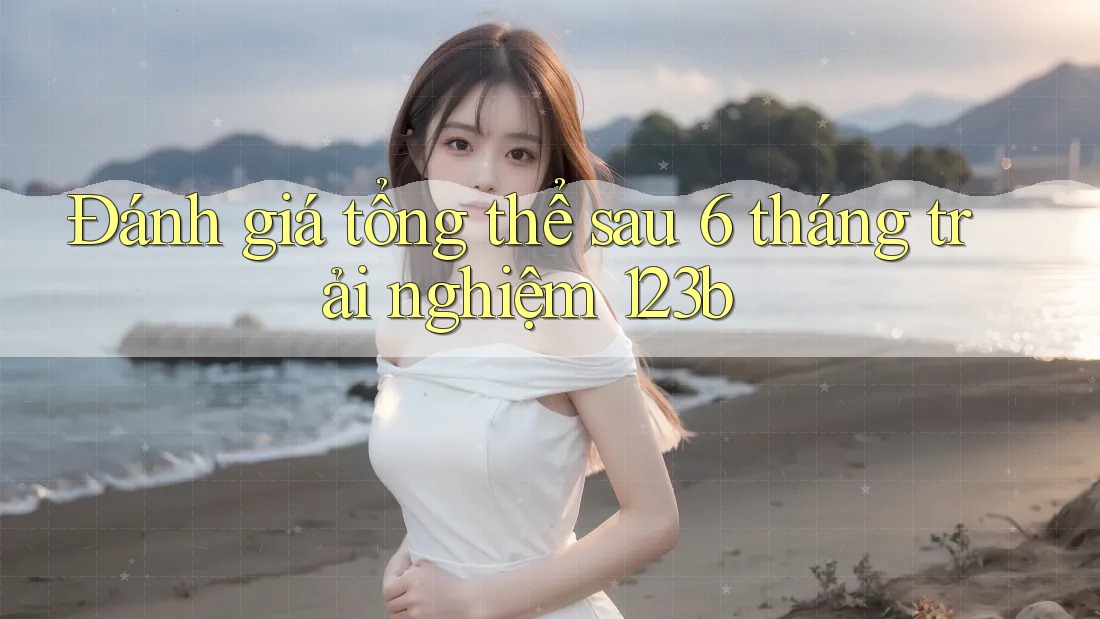 Đánh giá tổng thể sau 6 tháng trải nghiệm 123b Đánh giá tổng thể sau 6 tháng trải nghiệm 123b