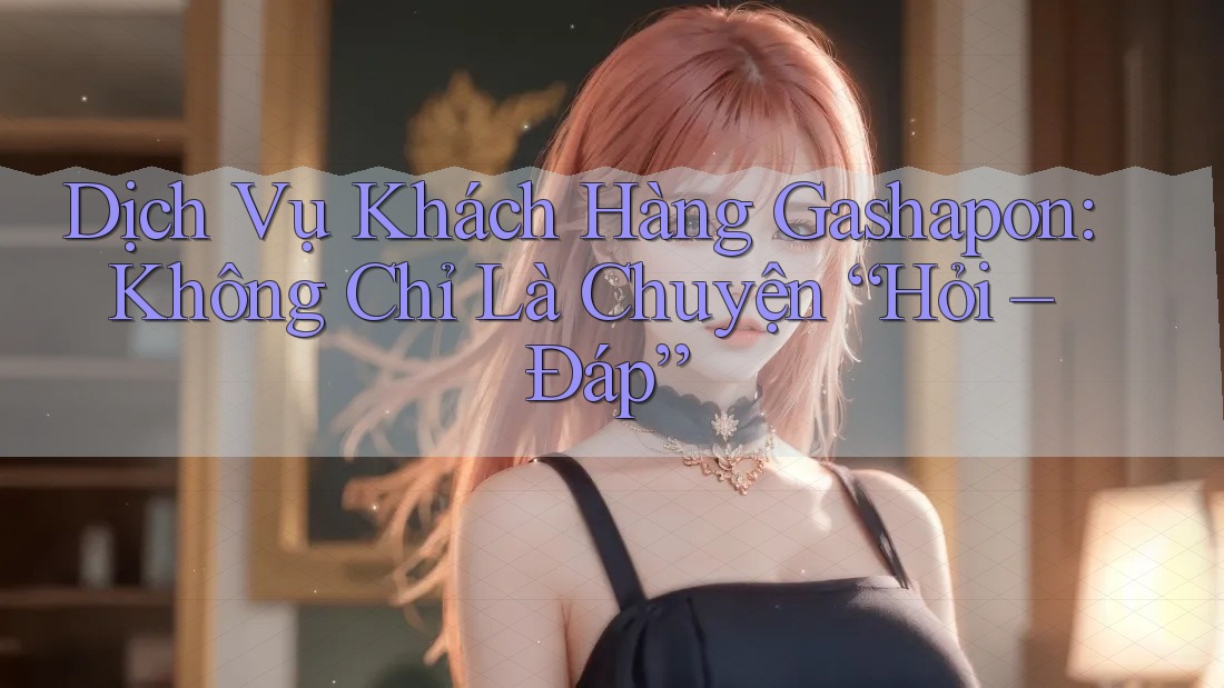 Dịch Vụ Khách Hàng Gashapon: Không Chỉ Là Chuyện “Hỏi – Đáp”