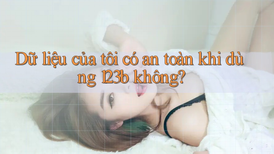 Dữ liệu của tôi có an toàn khi dùng 123b không? Dữ liệu của tôi có an toàn khi dùng 123b không?
