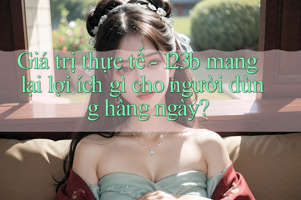 Giá trị thực tế - 123b mang lại lợi ích gì cho người dùng hàng ngày? Giá trị thực tế - 123b mang lại lợi ích gì cho người dùng hàng ngày?