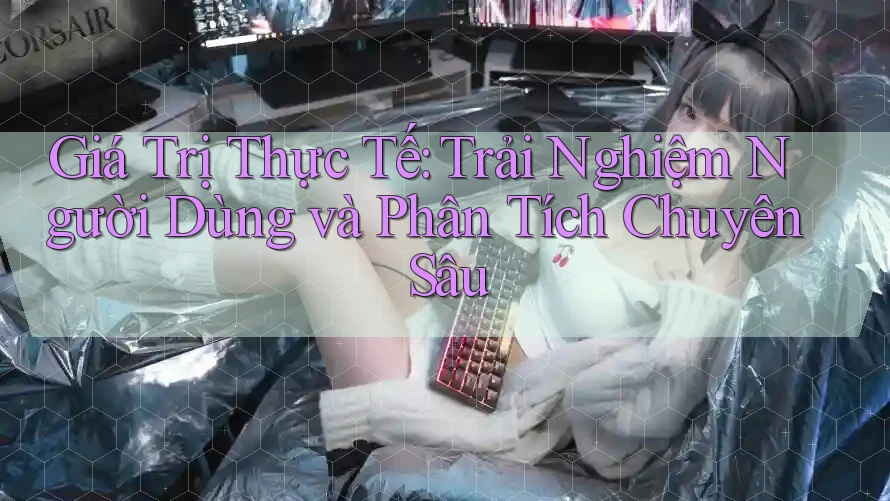 Giá Trị Thực Tế: Trải Nghiệm Người Dùng và Phân Tích Chuyên Sâu Giá Trị Thực Tế: Trải Nghiệm Người Dùng và Phân Tích Chuyên Sâu