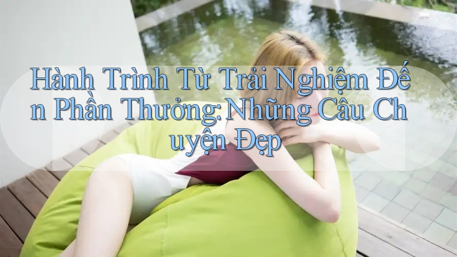 Hành Trình Từ Trải Nghiệm Đến Phần Thưởng: Những Câu Chuyện Đẹp Hành Trình Từ Trải Nghiệm Đến Phần Thưởng: Những Câu Chuyện Đẹp