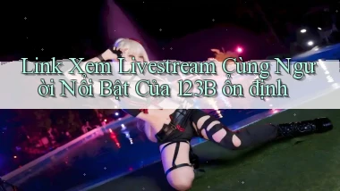 link xem livestream cùng người nổi bật của 123b ổn định
