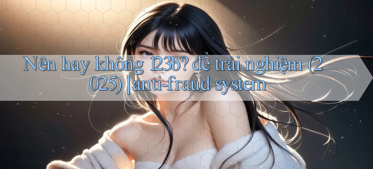 Nên hay không 123b để trải nghiệm (2025) anti fraud system