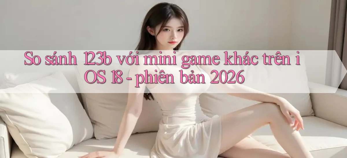 So sánh 123b với mini game khác trên iOS 18   phiên bản 2026