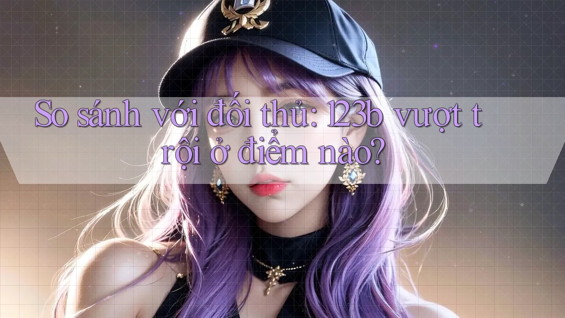So sánh với đối thủ: 123b vượt trội ở điểm nào? So sánh với đối thủ: 123b vượt trội ở điểm nào?