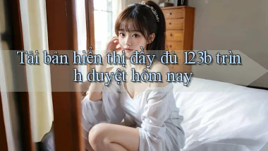 tải bản hiển thị đầy đủ 123b trình duyệt hôm nay