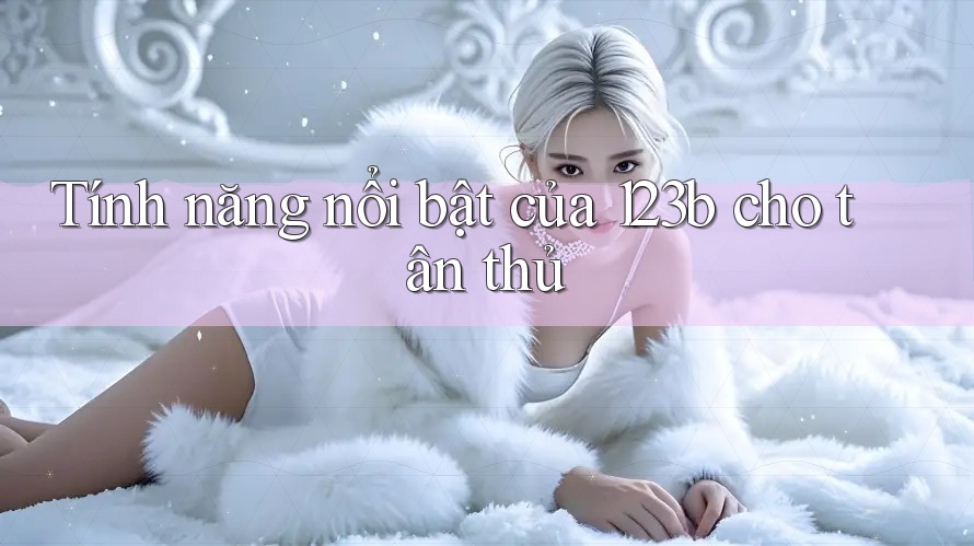 Tính năng nổi bật của 123b cho tân thủ Tính năng nổi bật của 123b cho tân thủ