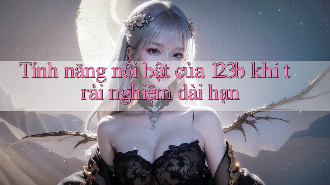 Tính năng nổi bật của 123b khi trải nghiệm dài hạn Tính năng nổi bật của 123b khi trải nghiệm dài hạn