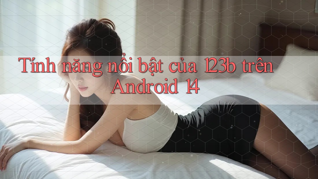 Tính năng nổi bật của 123b trên Android 14 Tính năng nổi bật của 123b trên Android 14