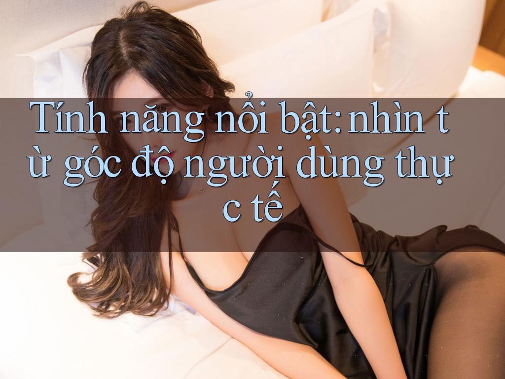 Tính năng nổi bật: nhìn từ góc độ người dùng thực tế Tính năng nổi bật: nhìn từ góc độ người dùng thực tế
