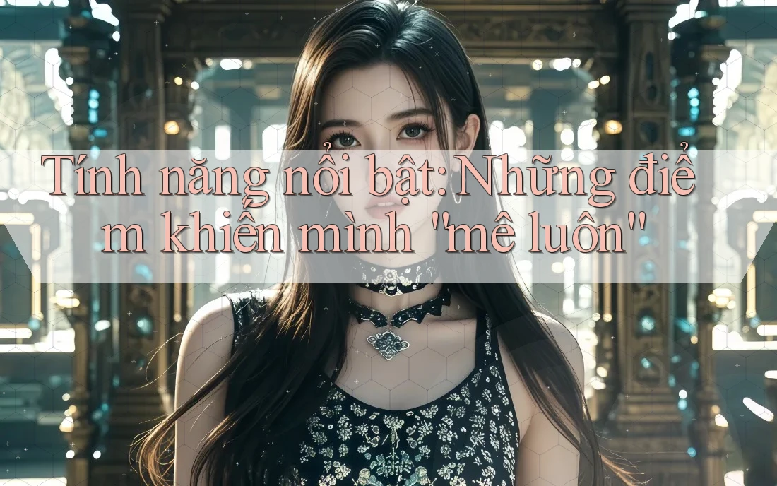 Tính năng nổi bật: Những điểm khiến mình “mê luôn”