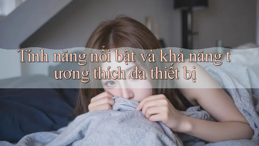 Tính năng nổi bật và khả năng tương thích đa thiết bị Tính năng nổi bật và khả năng tương thích đa thiết bị