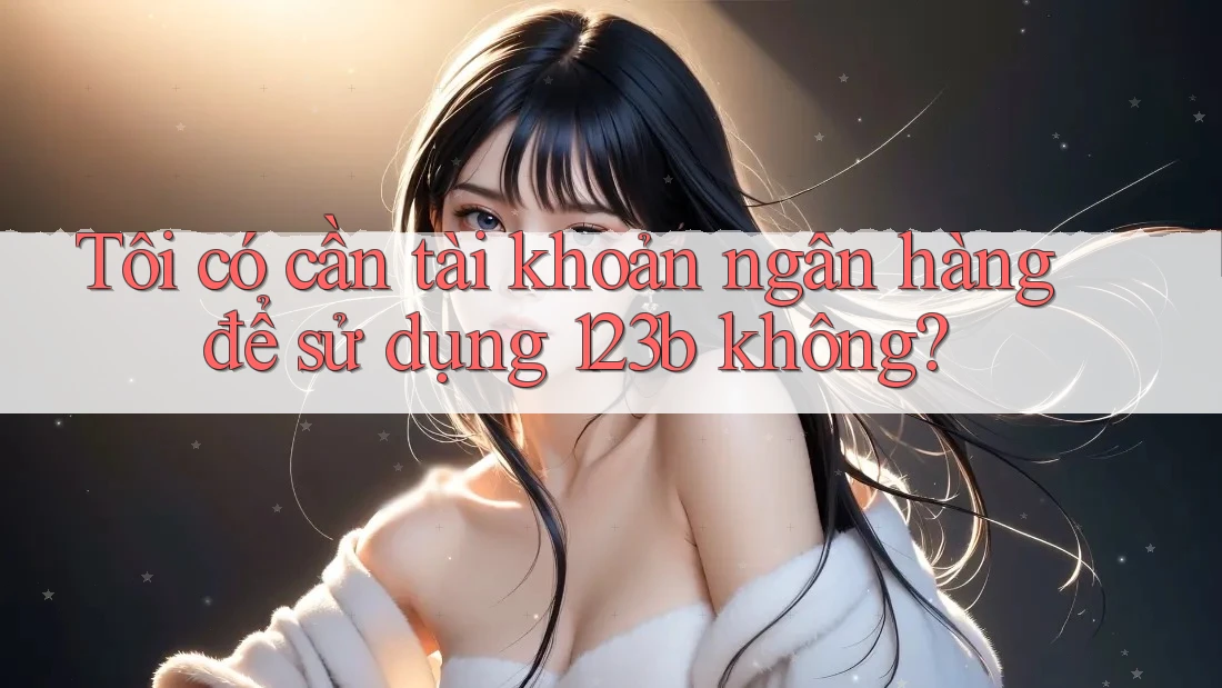 Tôi có cần tài khoản ngân hàng để sử dụng 123b không?