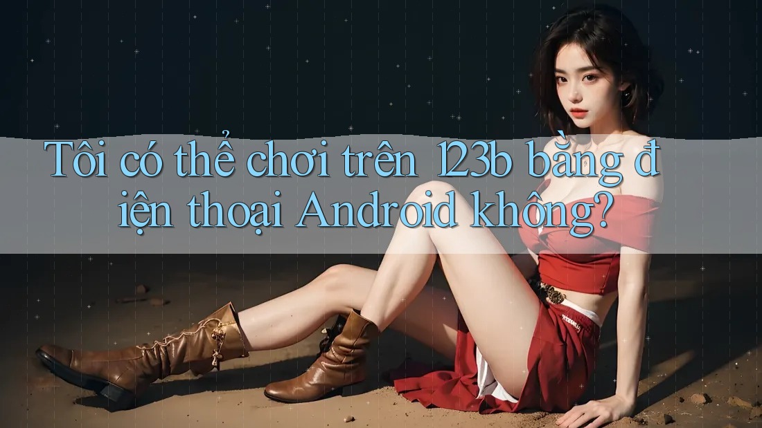 Tôi có thể chơi trên 123b bằng điện thoại Android không? Tôi có thể chơi trên 123b bằng điện thoại Android không?
