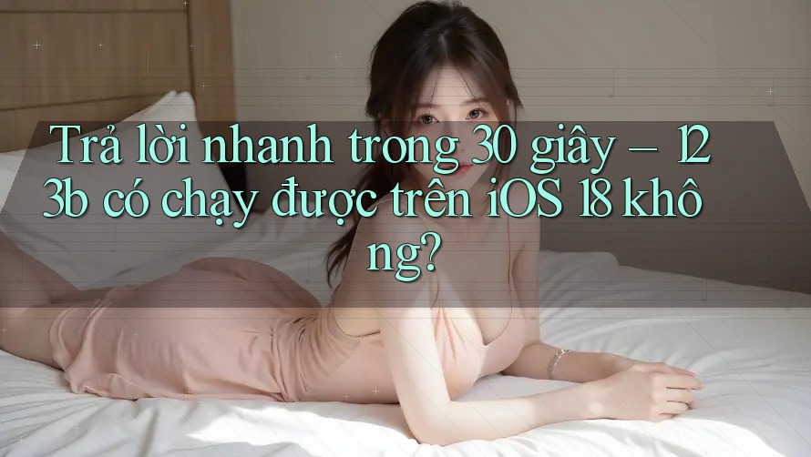 Trả lời nhanh trong 30 giây – 123b có chạy được trên iOS 18 không? Trả lời nhanh trong 30 giây – 123b có chạy được trên iOS 18 không?