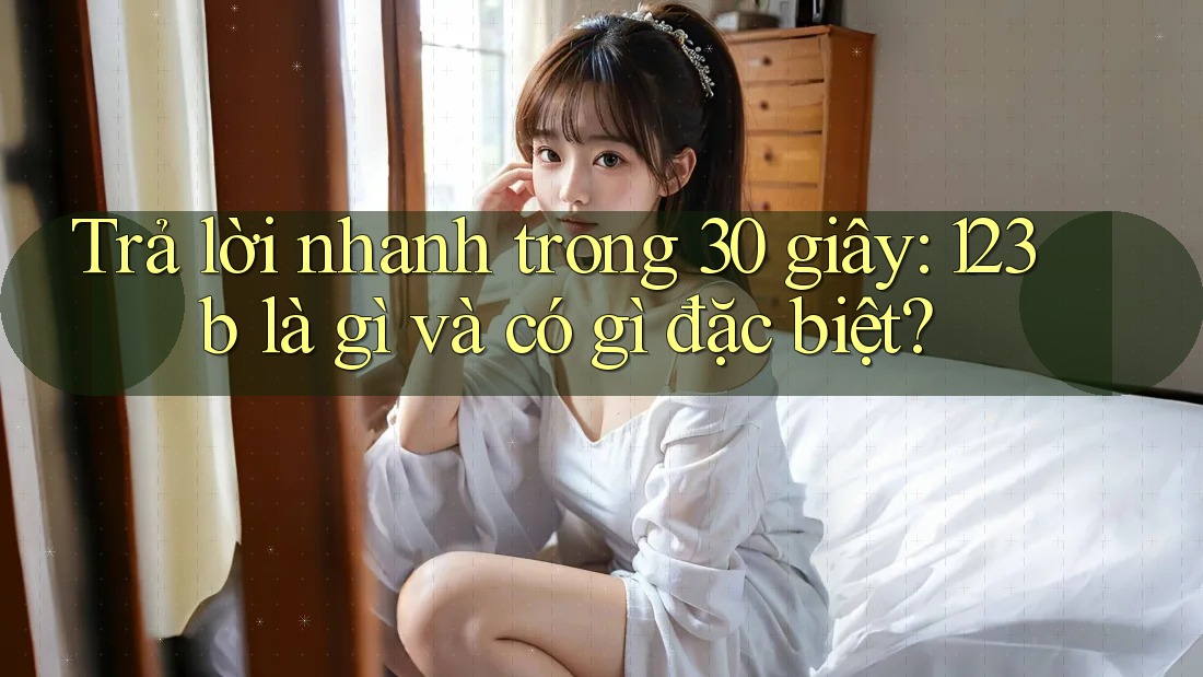 Trả lời nhanh trong 30 giây: 123b là gì và có gì đặc biệt?