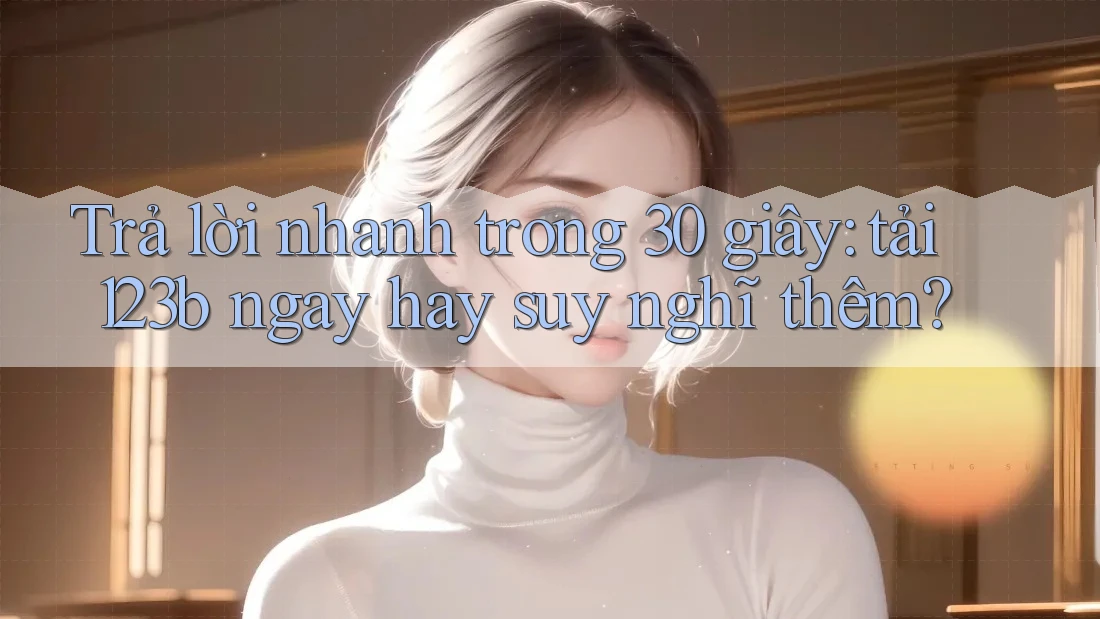 Trả lời nhanh trong 30 giây: tải 123b ngay hay suy nghĩ thêm?