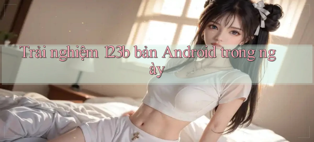 trải nghiệm 123b bản android trong ngày