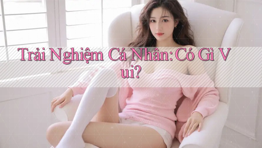 Trải Nghiệm Cá Nhân: Có Gì Vui? Trải Nghiệm Cá Nhân: Có Gì Vui?