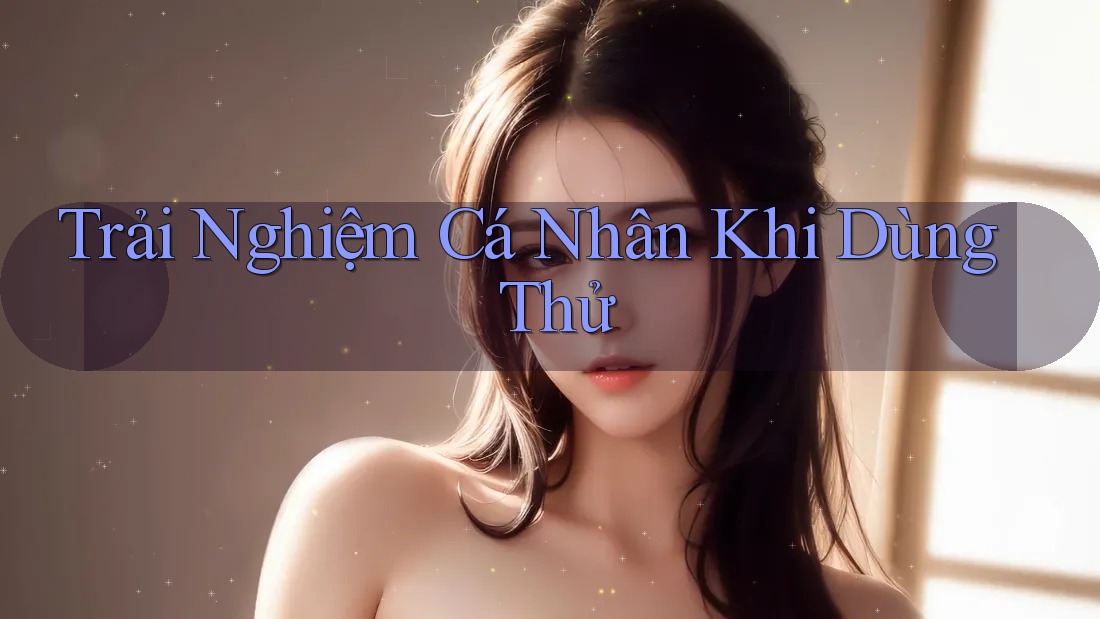 Trải Nghiệm Cá Nhân Khi Dùng Thử Trải Nghiệm Cá Nhân Khi Dùng Thử