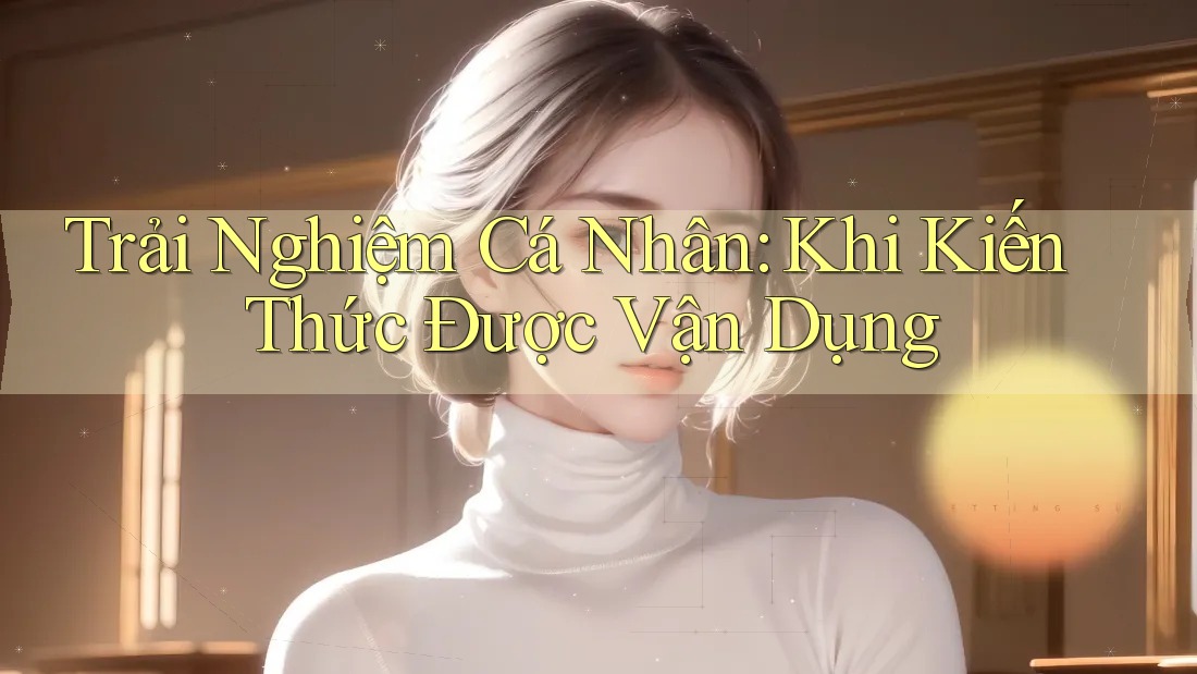 Trải Nghiệm Cá Nhân: Khi Kiến Thức Được Vận Dụng Trải Nghiệm Cá Nhân: Khi Kiến Thức Được Vận Dụng