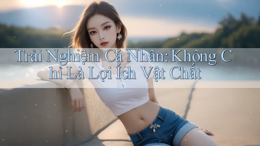 Trải Nghiệm Cá Nhân: Không Chỉ Là Lợi Ích Vật Chất