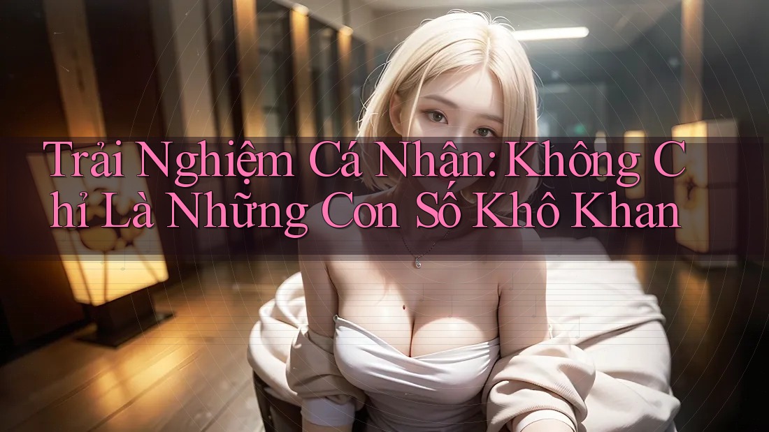 Trải Nghiệm Cá Nhân: Không Chỉ Là Những Con Số Khô Khan Trải Nghiệm Cá Nhân: Không Chỉ Là Những Con Số Khô Khan