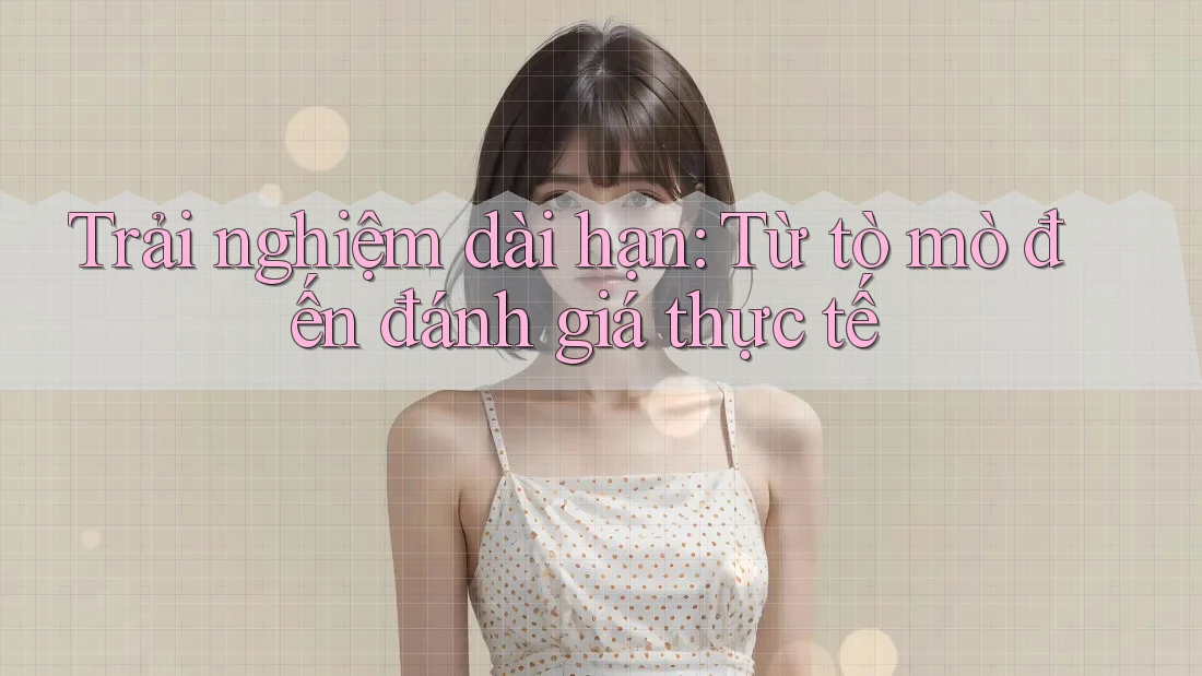 Trải nghiệm dài hạn: Từ tò mò đến đánh giá thực tế