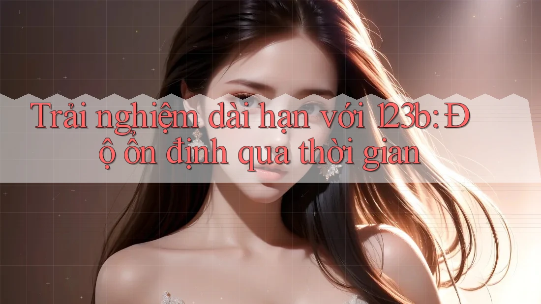 Trải nghiệm dài hạn với 123b: Độ ổn định qua thời gian Trải nghiệm dài hạn với 123b: Độ ổn định qua thời gian