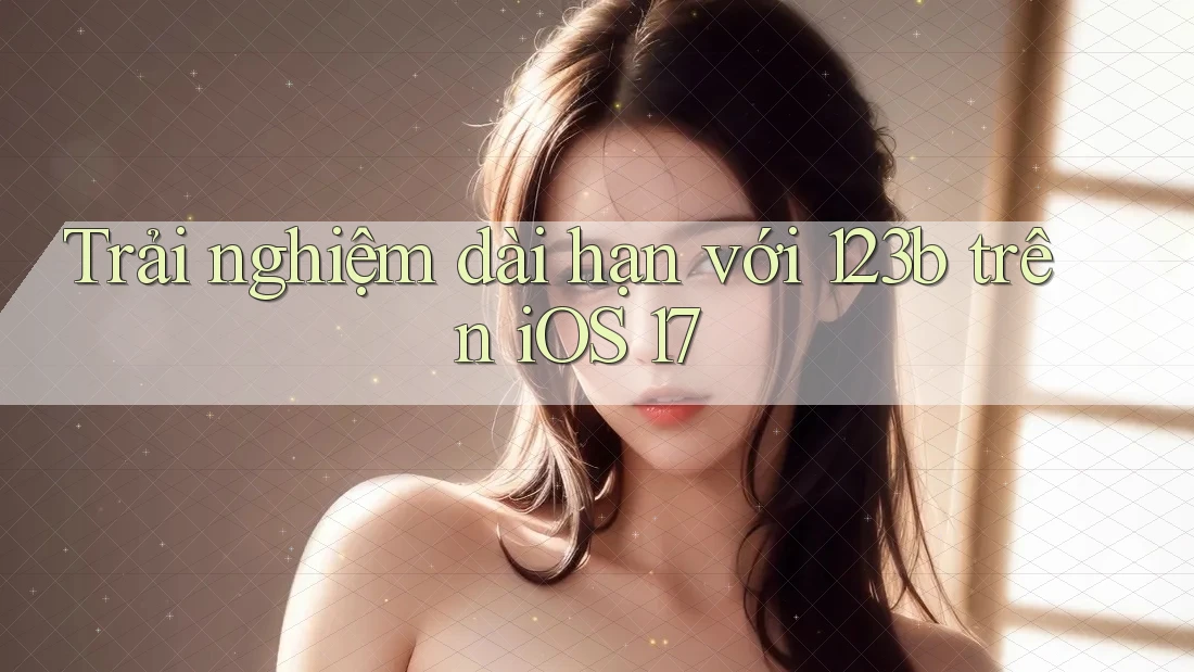 Trải nghiệm dài hạn với 123b trên iOS 17 Trải nghiệm dài hạn với 123b trên iOS 17