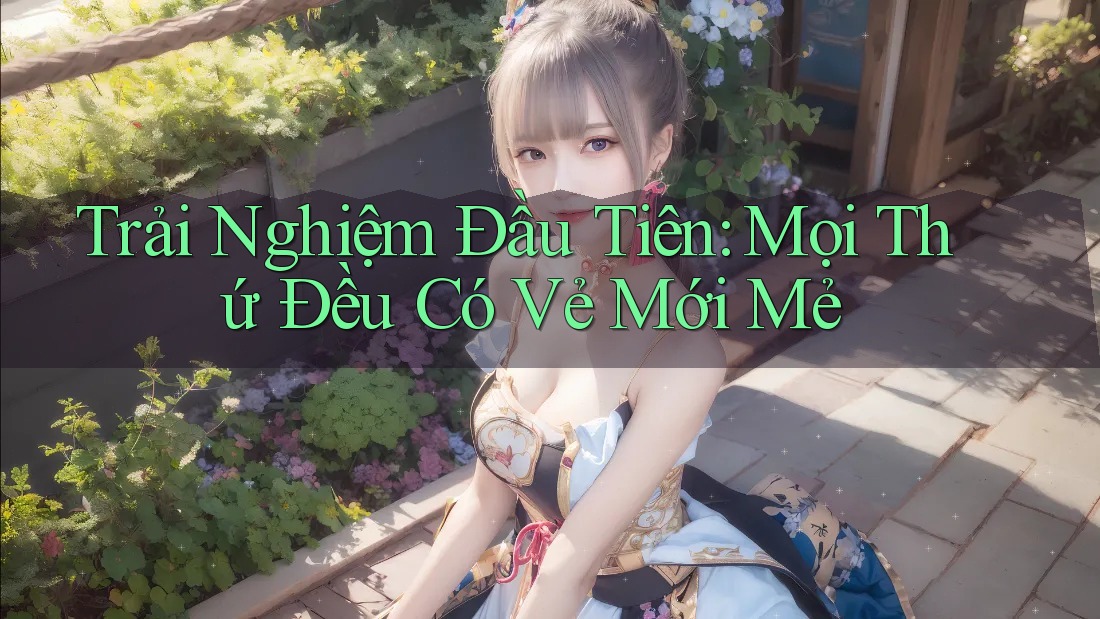 Trải Nghiệm Đầu Tiên: Mọi Thứ Đều Có Vẻ Mới Mẻ Trải Nghiệm Đầu Tiên: Mọi Thứ Đều Có Vẻ Mới Mẻ