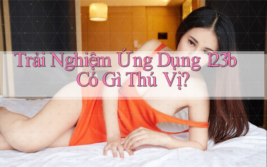 Trải Nghiệm Ứng Dụng 123b Có Gì Thú Vị? Trải Nghiệm Ứng Dụng 123b Có Gì Thú Vị?