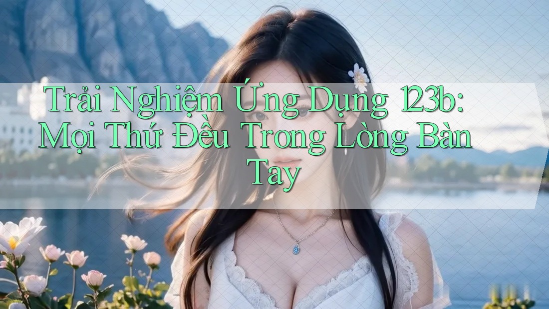 Trải Nghiệm Ứng Dụng 123b: Mọi Thứ Đều Trong Lòng Bàn Tay Trải Nghiệm Ứng Dụng 123b: Mọi Thứ Đều Trong Lòng Bàn Tay