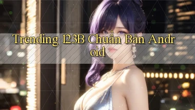 trending 123b chuẩn bản android