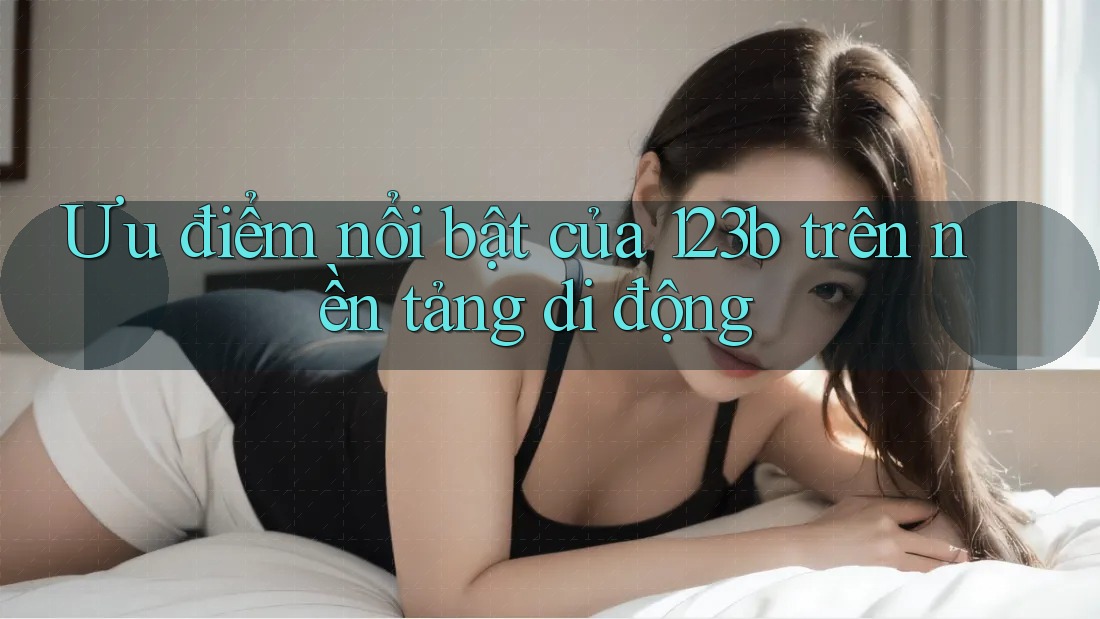 Ưu điểm nổi bật của 123b trên nền tảng di động Ưu điểm nổi bật của 123b trên nền tảng di động