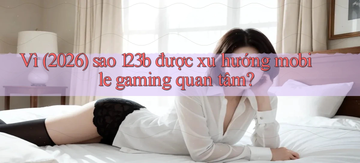 Vì (2026) sao 123b được xu hướng mobile gaming quan tâm