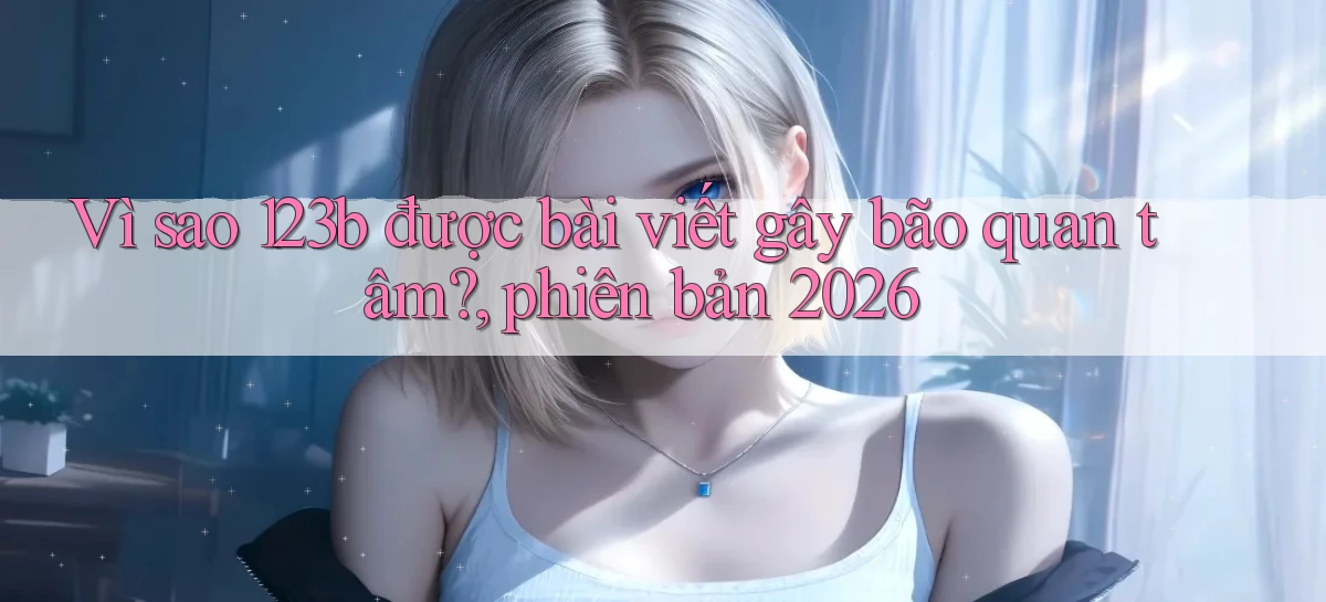Vì sao 123b được bài viết gây bão quan tâm, phiên bản 2026
