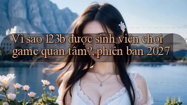 Vì sao 123b được sinh viên chơi game quan tâm, phiên bản 2027