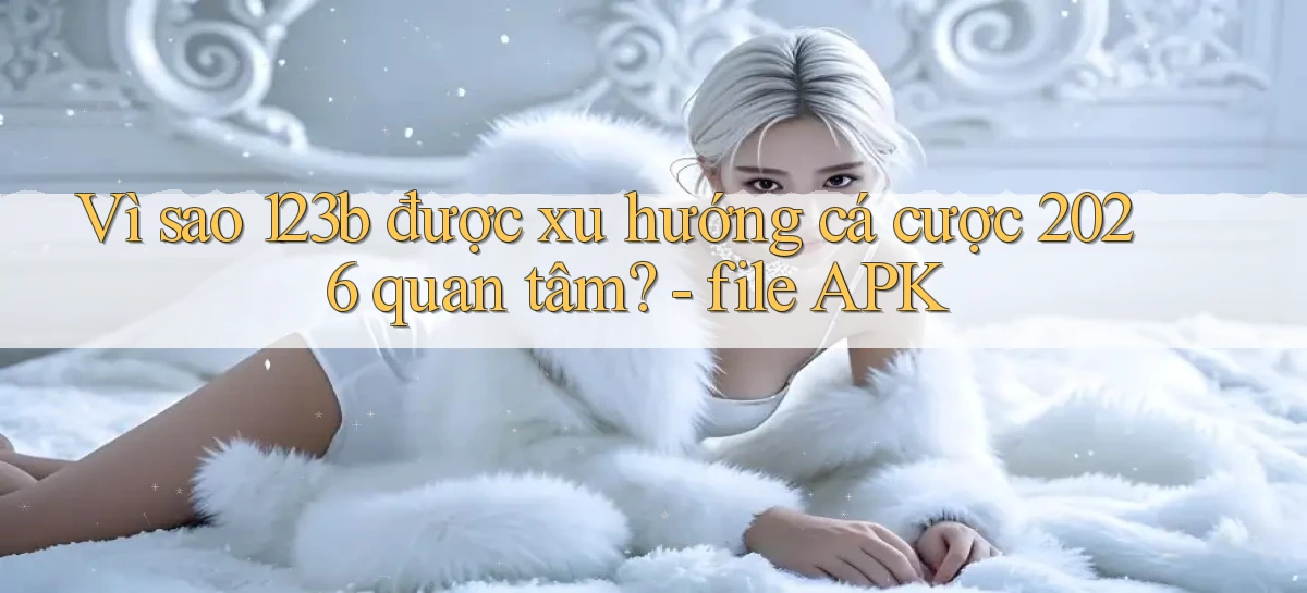 Vì sao 123b được xu hướng cá cược 2026 quan tâm   file APK