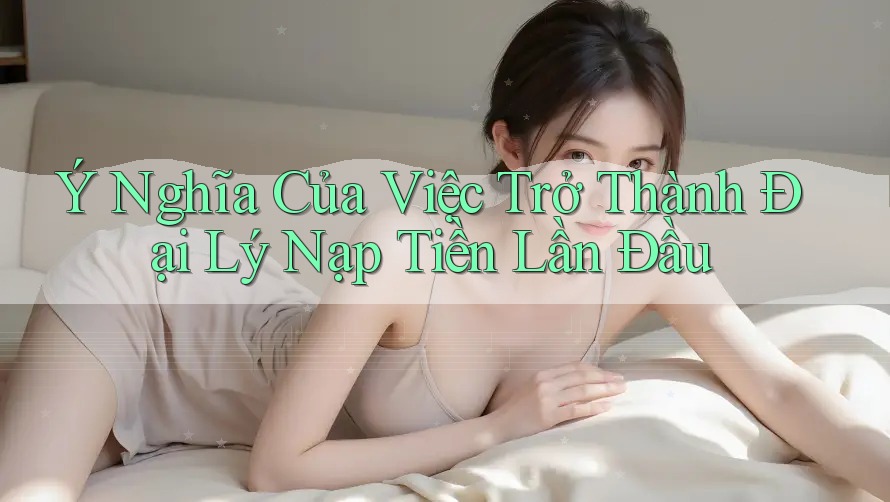 Ý Nghĩa Của Việc Trở Thành Đại Lý Nạp Tiền Lần Đầu Ý Nghĩa Của Việc Trở Thành Đại Lý Nạp Tiền Lần Đầu